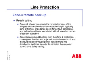 ©ABBGroup-89-
19-Mar-08
Line Protection
Zone-3 remote back-up
Reach setting
Zone –3 should overreach the remote terminal of the
longest adjacent line by an acceptable margin (typically
20% of highest impedance seen) for all fault conditions
and in feed conditions associated with all intended modes
of system operation
Zone-3 reach should be less than the Zone-2 protection
coverage of the shortest adjacent transmission circuit and
it should not see through power transformers into
distribution systems, in order to minimize the required
zone-3 time delay setting.
 
