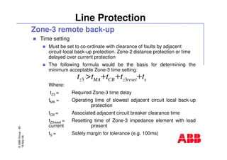 ©ABBGroup-90-
19-Mar-08
Line Protection
Zone-3 remote back-up
Time setting
Must be set to co-ordinate with clearance of faults by adjacent
circuit-local back-up protection. Zone-2 distance protection or time
delayed over current protection
The following formula would be the basis for determining the
minimum acceptable Zone-3 time setting:
Where:
tZ3 = Required Zone-3 time delay
tMA = Operating time of slowest adjacent circuit local back-up
protection
tCB = Associated adjacent circuit breaker clearance time
tZ3reset = Resetting time of Zone-3 impedance element with load
current present
tS = Safety margin for tolerance (e.g. 100ms)
sresetzCBMAz ttttt +++> 33
 