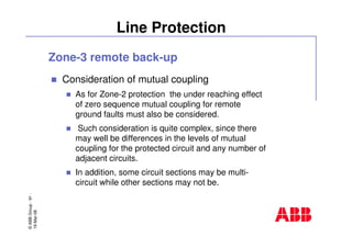 ©ABBGroup-91-
19-Mar-08
Line Protection
Zone-3 remote back-up
Consideration of mutual coupling
As for Zone-2 protection the under reaching effect
of zero sequence mutual coupling for remote
ground faults must also be considered.
Such consideration is quite complex, since there
may well be differences in the levels of mutual
coupling for the protected circuit and any number of
adjacent circuits.
In addition, some circuit sections may be multi-
circuit while other sections may not be.
 