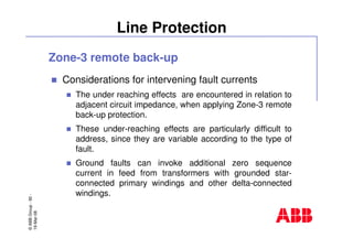©ABBGroup-92-
19-Mar-08
Line Protection
Zone-3 remote back-up
Considerations for intervening fault currents
The under reaching effects are encountered in relation to
adjacent circuit impedance, when applying Zone-3 remote
back-up protection.
These under-reaching effects are particularly difficult to
address, since they are variable according to the type of
fault.
Ground faults can invoke additional zero sequence
current in feed from transformers with grounded star-
connected primary windings and other delta-connected
windings.
 