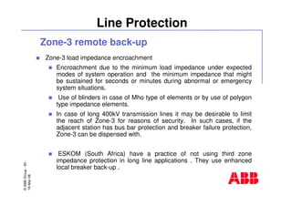 ©ABBGroup-93-
19-Mar-08
Line Protection
Zone-3 remote back-up
Zone-3 load impedance encroachment
Encroachment due to the minimum load impedance under expected
modes of system operation and the minimum impedance that might
be sustained for seconds or minutes during abnormal or emergency
system situations.
Use of blinders in case of Mho type of elements or by use of polygon
type impedance elements.
In case of long 400kV transmission lines it may be desirable to limit
the reach of Zone-3 for reasons of security. In such cases, if the
adjacent station has bus bar protection and breaker failure protection,
Zone-3 can be dispensed with.
ESKOM (South Africa) have a practice of not using third zone
impedance protection in long line applications . They use enhanced
local breaker back-up .
 