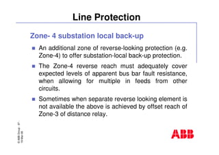 ©ABBGroup-97-
19-Mar-08
Line Protection
Zone- 4 substation local back-up
An additional zone of reverse-looking protection (e.g.
Zone-4) to offer substation-local back-up protection.
The Zone-4 reverse reach must adequately cover
expected levels of apparent bus bar fault resistance,
when allowing for multiple in feeds from other
circuits.
Sometimes when separate reverse looking element is
not available the above is achieved by offset reach of
Zone-3 of distance relay.
 