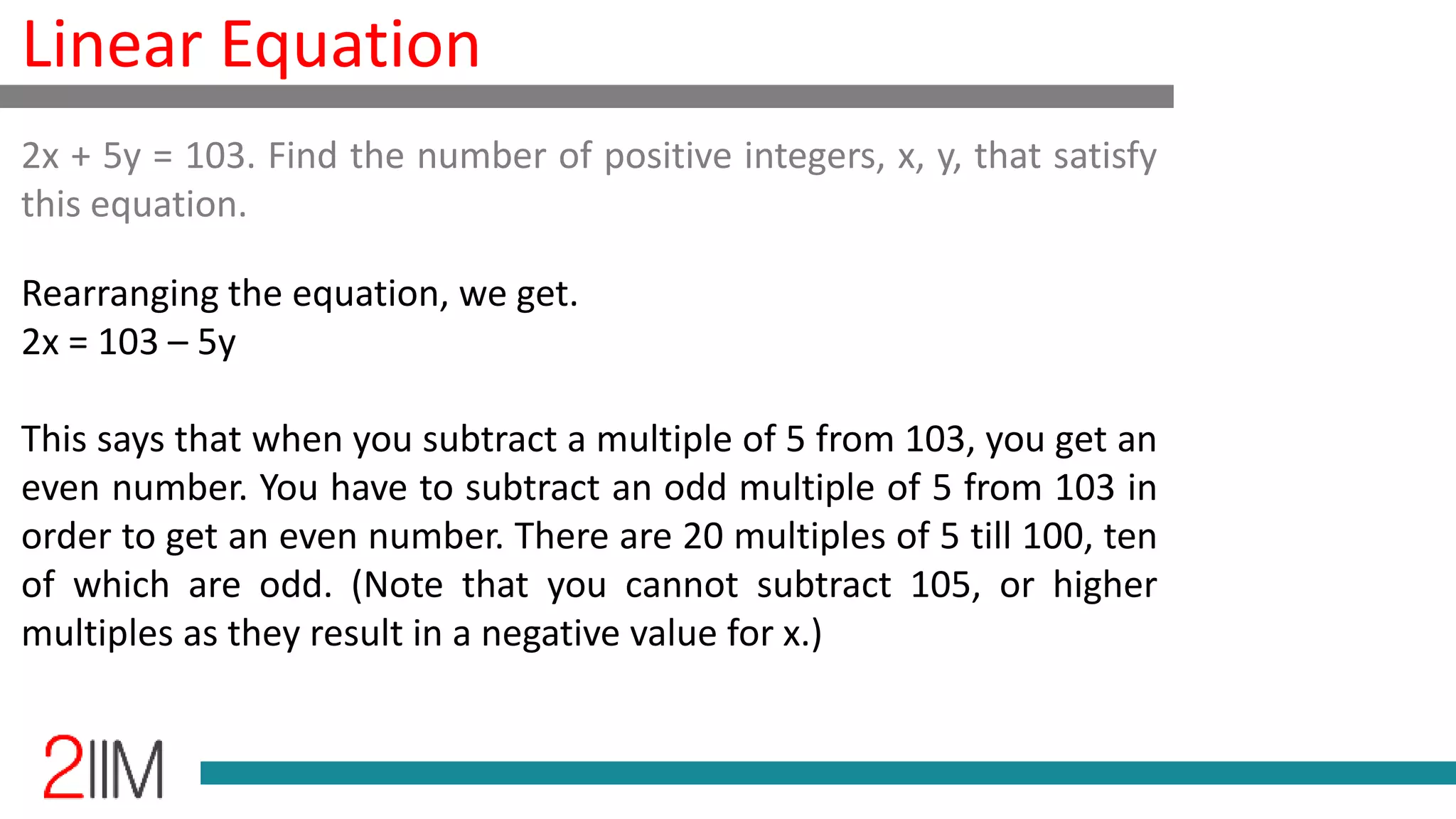 Linear Equation
Rearranging the equation, we get.
2x = 103 – 5y
This says that when you subtract a multiple of 5 from 103, you get an
even number. You have to subtract an odd multiple of 5 from 103 in
order to get an even number. There are 20 multiples of 5 till 100, ten
of which are odd. (Note that you cannot subtract 105, or higher
multiples as they result in a negative value for x.)
2x + 5y = 103. Find the number of positive integers, x, y, that satisfy
this equation.