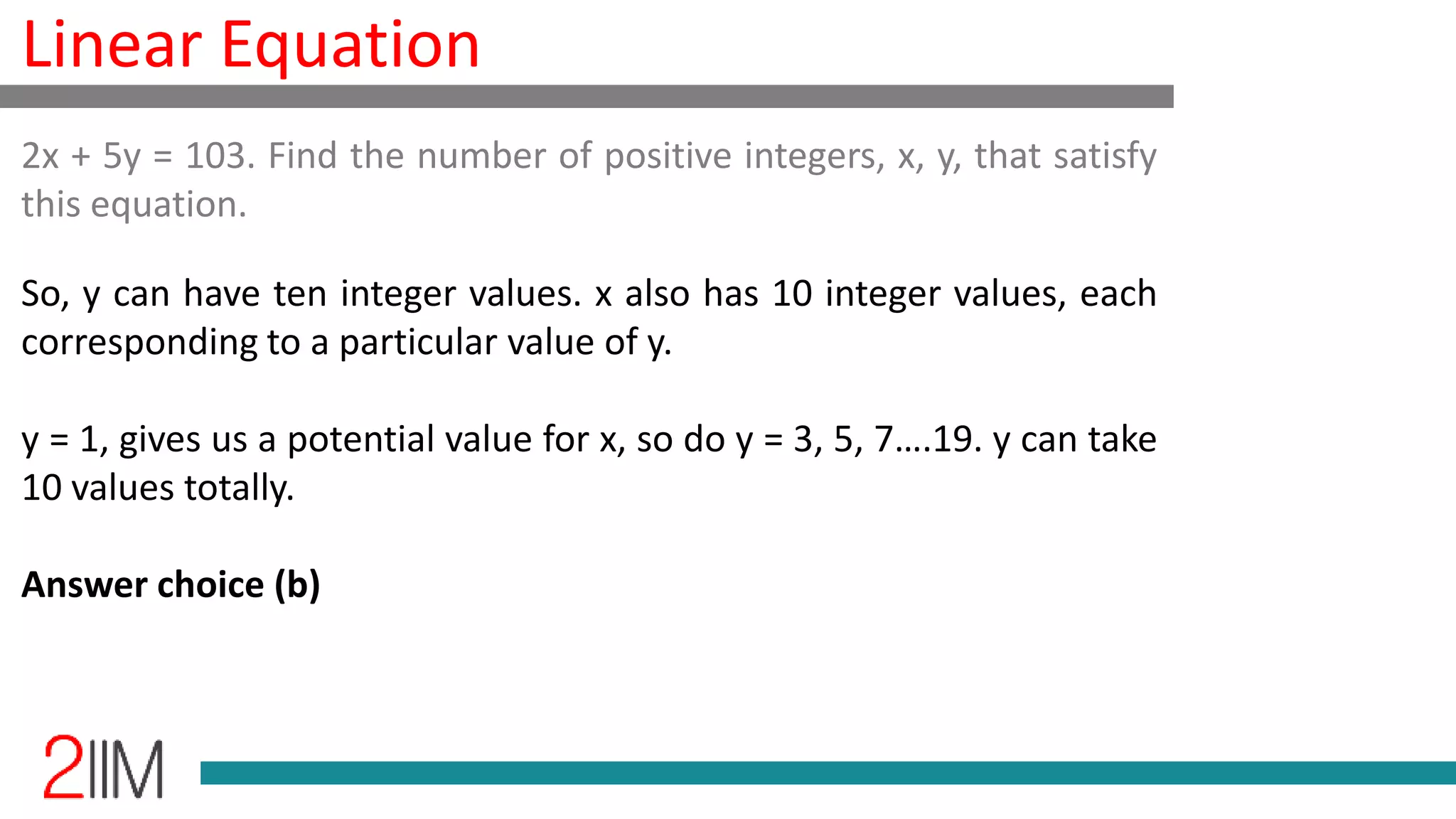 Linear Equation
So, y can have ten integer values. x also has 10 integer values, each
corresponding to a particular value of y.
y = 1, gives us a potential value for x, so do y = 3, 5, 7….19. y can take
10 values totally.
Answer choice (b)
2x + 5y = 103. Find the number of positive integers, x, y, that satisfy
this equation.
