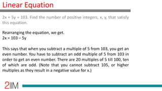 Linear Equation
Rearranging the equation, we get.
2x = 103 – 5y
This says that when you subtract a multiple of 5 from 103, you get an
even number. You have to subtract an odd multiple of 5 from 103 in
order to get an even number. There are 20 multiples of 5 till 100, ten
of which are odd. (Note that you cannot subtract 105, or higher
multiples as they result in a negative value for x.)
2x + 5y = 103. Find the number of positive integers, x, y, that satisfy
this equation.
 