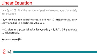 Linear Equation
So, y can have ten integer values. x also has 10 integer values, each
corresponding to a particular value of y.
y = 1, gives us a potential value for x, so do y = 3, 5, 7….19. y can take
10 values totally.
Answer choice (b)
2x + 5y = 103. Find the number of positive integers, x, y, that satisfy
this equation.
 