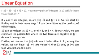 Linear Equation
If x and y are integers, so are |x| –3 and |y| + 4. So, we start by
finding out in how many ways 12 can be written as the product of
two integers.
12 can be written as 12 × 1, or 6 × 2, or 3 × 4. To start with, we can
eliminate the possibilities where the two terms are negative as |y| +
4 cannot be negative.
Further, we can see that |y| + 4 cannot be less than 4. So, among the
values, we can have |y| +4 take values 4, 6 or 12 only, or |y| can
take values 0, 2 and 8 only.
(|x| – 3) (|y| + 4) = 12. How many pairs of integers (x, y) satisfy these
two equations?
 
