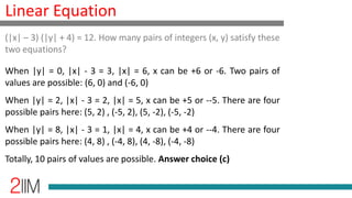 Linear Equation
When |y| = 0, |x| - 3 = 3, |x| = 6, x can be +6 or -6. Two pairs of
values are possible: (6, 0) and (-6, 0)
When |y| = 2, |x| - 3 = 2, |x| = 5, x can be +5 or --5. There are four
possible pairs here: (5, 2) , (-5, 2), (5, -2), (-5, -2)
When |y| = 8, |x| - 3 = 1, |x| = 4, x can be +4 or --4. There are four
possible pairs here: (4, 8) , (-4, 8), (4, -8), (-4, -8)
Totally, 10 pairs of values are possible. Answer choice (c)
(|x| – 3) (|y| + 4) = 12. How many pairs of integers (x, y) satisfy these
two equations?
 