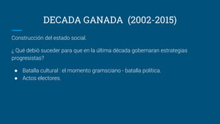 DECADA GANADA (2002-2015)
Construcción del estado social.
¿ Qué debió suceder para que en la última década gobernaran estrategias
progresistas?
● Batalla cultural : el momento gramsciano - batalla política.
● Actos electores.