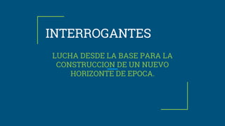 INTERROGANTES
LUCHA DESDE LA BASE PARA LA
CONSTRUCCION DE UN NUEVO
HORIZONTE DE EPOCA.