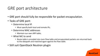 GRE port architecture
• GRE port should fully be responsible for packet encapsulation.
• Tasks of GRE port:
• Determine local IP.
• Must specify both local and remote IPs;
• Determine MAC addresses
• Maintain our own ARP table;
• What NIC to send
• Route table is encoded into main flow table and encapsulated packets are returned back
to the datapath and matched again against the flow table.
• Still suit OpenStack Neutron plugin
14
 