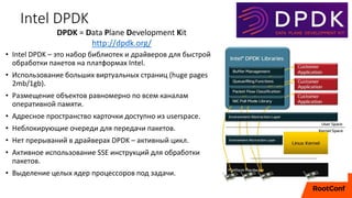 Intel DPDK
• Intel DPDK – это набор библиотек и драйверов для быстрой
обработки пакетов на платформах Intel.
• Использование больших виртуальных страниц (huge pages
2mb/1gb).
• Размещение объектов равномерно по всем каналам
оперативной памяти.
• Адресное пространство карточки доступно из userspace.
• Неблокирующие очереди для передачи пакетов.
• Нет прерываний в драйверах DPDK – активный цикл.
• Активное использование SSE инструкций для обработки
пакетов.
• Выделение целых ядер процессоров под задачи.
DPDK = Data Plane Development Kit
http://dpdk.org/
 