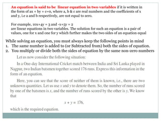 An equation is said to be linear equation in two variables if it is written in
the form of ax + by + c=0, where a, b & c are real numbers and the coefficients of x
and y, i.e a and b respectively, are not equal to zero.
For example, 10x+4y = 3 and -x+5y = 2
are linear equations in two variables. The solution for such an equation is a pair of
values, one for x and one for y which further makes the two sides of an equation equal
While solving an equation, you must always keep the following points in mind
1. The same number is added to (or Subtracted from) both the sides of equation.
2. You multiply or divide both the sides of equation by the same non-zero numbers
 