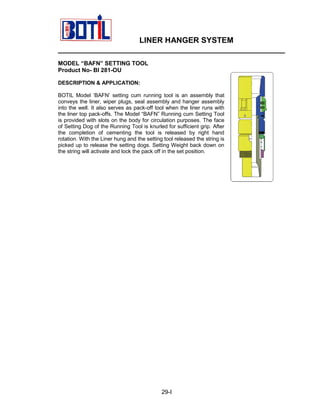 LINER HANGER SYSTEM
____________________________________________________
MODEL “BAFN” SETTING TOOL
Product No- BI 281-OU
DESCRIPTION & APPLICATION:
BOTIL Model ‘BAFN’ setting cum running tool is an assembly that
conveys the liner, wiper plugs, seal assembly and hanger assembly
into the well. It also serves as pack-off tool when the liner runs with
the liner top pack-offs. The Model “BAFN” Running cum Setting Tool
is provided with slots on the body for circulation purposes. The face
of Setting Dog of the Running Tool is knurled for sufficient grip. After
the completion of cementing the tool is released by right hand
rotation. With the Liner hung and the setting tool released the string is
picked up to release the setting dogs. Setting Weight back down on
the string will activate and lock the pack off in the set position.

29-I

 