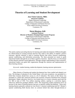NATIONAL FORUM OF TEACHER EDUCATION JOURNAL
                                        VOLUME 22, NUMBER 3, 2012




           Theories of Learning and Student Development
                                     Jose Victor Lineros, MBA
                                         Doctoral Candidate
                                     Higher Education Leadership
                                Department of Educational Leadership
                               College of Education and Human Services
                                  Texas A&M University-Commerce
                                            Commerce, TX

                                         Maria Hinojosa, EdD
                                        Assistant Professor
                      Director of Meadows Principal Improvement Program
                               Department of Educational Leadership
                             College of Education and Human Services
                                 Texas A&M University-Commerce
                                          Commerce, TX

  _______________________________________________________________________________________________________________


                                                   Abstract

This article explores prevailing theories for learning and student development. Different thoughts
are offered based on existing research and how they relate to the ability of students’ positive
outcomes. Specific attention is paid to learning theories that utilize classical conditioning,
operant conditioning, and information processing. The ideas presented are meant to guide
educational leaders through the use of these cognitive structures. Specific focus is on the design
of these theories and their actual application. Through a deeper understanding of these structures,
educational leaders can guide their organization through the selection and implementation of
these learning schemas.

      Keywords: student learning, student development, learning outcome optimization
______________________________________________________________________________

        Many theories of learning and student development have been studied and adopted over
time. The heritage of education in the United States, with some exceptions, was grounded in a
belief that everyone should have access to a K-12 education. The nature of this theory was
grounded in a belief that American political and economic structures benefited from informed
participants. Higher education, however, was treated more as a luxury consumer good until the
G.I. Bill in June of 1944. Two million returning soldiers, aspiring to a university degree,
effectively shifted the paradigm (Mattila, 1978). This burgeoning student population led to an
increase in the study of learning theories and how to optimize student development. These early
learning theories generally centered on Ivan Pavlov’s classical conditioning and B.F. Skinner’s
operant conditioning. Both theories drew on common beliefs that either through stimulus or

                                                        1
 