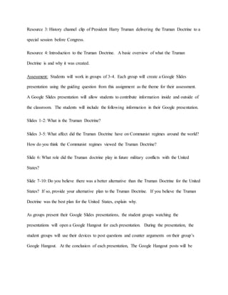 Resource 3: History channel clip of President Harry Truman delivering the Truman Doctrine to a
special session before Congress.
Resource 4: Introduction to the Truman Doctrine. A basic overview of what the Truman
Doctrine is and why it was created.
Assessment: Students will work in groups of 3-4. Each group will create a Google Slides
presentation using the guiding question from this assignment as the theme for their assessment.
A Google Slides presentation will allow students to contribute information inside and outside of
the classroom. The students will include the following information in their Google presentation.
Slides 1-2: What is the Truman Doctrine?
Slides 3-5: What affect did the Truman Doctrine have on Communist regimes around the world?
How do you think the Communist regimes viewed the Truman Doctrine?
Slide 6: What role did the Truman doctrine play in future military conflicts with the United
States?
Slide 7-10: Do you believe there was a better alternative than the Truman Doctrine for the United
States? If so, provide your alternative plan to the Truman Doctrine. If you believe the Truman
Doctrine was the best plan for the United States, explain why.
As groups present their Google Slides presentations, the student groups watching the
presentations will open a Google Hangout for each presentation. During the presentation, the
student groups will use their devices to post questions and counter arguments on their group’s
Google Hangout. At the conclusion of each presentation, The Google Hangout posts will be
 
