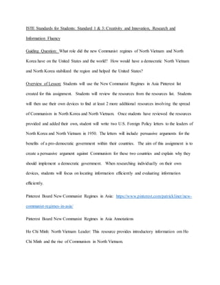 ISTE Standards for Students: Standard 1 & 3: Creativity and Innovation, Research and
Information Fluency
Guiding Question: What role did the new Communist regimes of North Vietnam and North
Korea have on the United States and the world? How would have a democratic North Vietnam
and North Korea stabilized the region and helped the United States?
Overview of Lesson: Students will use the New Communist Regimes in Asia Pinterest list
created for this assignment. Students will review the resources from the resources list. Students
will then use their own devices to find at least 2 more additional resources involving the spread
of Communism in North Korea and North Vietnam. Once students have reviewed the resources
provided and added their own, student will write two U.S. Foreign Policy letters to the leaders of
North Korea and North Vietnam in 1950. The letters will include persuasive arguments for the
benefits of a pro-democratic government within their countries. The aim of this assignment is to
create a persuasive argument against Communism for these two countries and explain why they
should implement a democratic government. When researching individually on their own
devices, students will focus on locating information efficiently and evaluating information
efficiently.
Pinterest Board New Communist Regimes in Asia: https://www.pinterest.com/patrickliner/new-
communist-regimes-in-asia/
Pinterest Board New Communist Regimes in Asia Annotations
Ho Chi Minh: North Vietnam Leader: This resource provides introductory information om Ho
Chi Minh and the rise of Communism in North Vietnam.
 