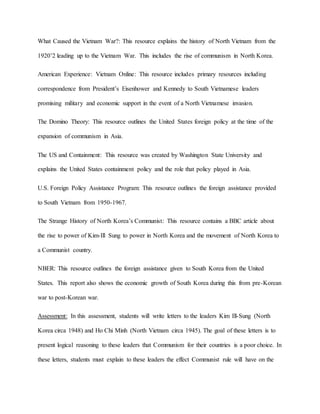 What Caused the Vietnam War?: This resource explains the history of North Vietnam from the
1920’2 leading up to the Vietnam War. This includes the rise of communism in North Korea.
American Experience: Vietnam Online: This resource includes primary resources including
correspondence from President’s Eisenhower and Kennedy to South Vietnamese leaders
promising military and economic support in the event of a North Vietnamese invasion.
The Domino Theory: This resource outlines the United States foreign policy at the time of the
expansion of communism in Asia.
The US and Containment: This resource was created by Washington State University and
explains the United States containment policy and the role that policy played in Asia.
U.S. Foreign Policy Assistance Program: This resource outlines the foreign assistance provided
to South Vietnam from 1950-1967.
The Strange History of North Korea’s Communist: This resource contains a BBC article about
the rise to power of Kim-Ill Sung to power in North Korea and the movement of North Korea to
a Communist country.
NBER: This resource outlines the foreign assistance given to South Korea from the United
States. This report also shows the economic growth of South Korea during this from pre-Korean
war to post-Korean war.
Assessment: In this assessment, students will write letters to the leaders Kim Ill-Sung (North
Korea circa 1948) and Ho Chi Minh (North Vietnam circa 1945). The goal of these letters is to
present logical reasoning to these leaders that Communism for their countries is a poor choice. In
these letters, students must explain to these leaders the effect Communist rule will have on the
 