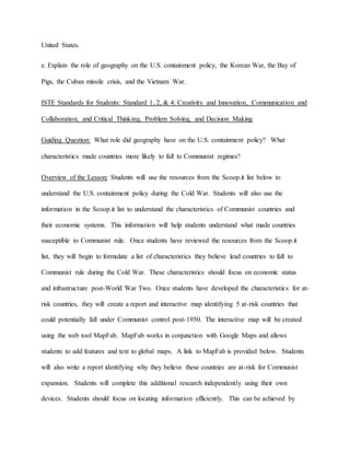 United States.
e. Explain the role of geography on the U.S. containment policy, the Korean War, the Bay of
Pigs, the Cuban missile crisis, and the Vietnam War.
ISTE Standards for Students: Standard 1, 2, & 4: Creativity and Innovation, Communication and
Collaboration, and Critical Thinking, Problem Solving, and Decision Making
Guiding Question: What role did geography have on the U.S. containment policy? What
characteristics made countries more likely to fall to Communist regimes?
Overview of the Lesson: Students will use the resources from the Scoop.it list below to
understand the U.S. containment policy during the Cold War. Students will also use the
information in the Scoop.it list to understand the characteristics of Communist countries and
their economic systems. This information will help students understand what made countries
susceptible to Communist rule. Once students have reviewed the resources from the Scoop.it
list, they will begin to formulate a list of characteristics they believe lead countries to fall to
Communist rule during the Cold War. These characteristics should focus on economic status
and infrastructure post-World War Two. Once students have developed the characteristics for at-
risk countries, they will create a report and interactive map identifying 5 at-risk countries that
could potentially fall under Communist control post-1950. The interactive map will be created
using the web tool MapFab. MapFab works in conjunction with Google Maps and allows
students to add features and text to global maps. A link to MapFab is provided below. Students
will also write a report identifying why they believe these countries are at-risk for Communist
expansion. Students will complete this additional research independently using their own
devices. Students should focus on locating information efficiently. This can be achieved by
 