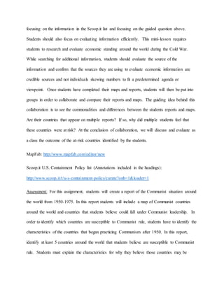 focusing on the information in the Scoop.it list and focusing on the guided question above.
Students should also focus on evaluating information efficiently. This mini-lesson requires
students to research and evaluate economic standing around the world during the Cold War.
While searching for additional information, students should evaluate the source of the
information and confirm that the sources they are using to evaluate economic information are
credible sources and not individuals skewing numbers to fit a predetermined agenda or
viewpoint. Once students have completed their maps and reports, students will then be put into
groups in order to collaborate and compare their reports and maps. The guiding idea behind this
collaboration is to see the commonalities and differences between the students reports and maps.
Are their countries that appear on multiple reports? If so, why did multiple students feel that
these countries were at risk? At the conclusion of collaboration, we will discuss and evaluate as
a class the outcome of the at-risk countries identified by the students.
MapFab: http://www.mapfab.com/editor/new
Scoop.it U.S. Containment Policy list (Annotations included in the headings):
http://www.scoop.it/t/u-s-containment-policy/curate?onb=1&loader=1
Assessment: For this assignment, students will create a report of the Communist situation around
the world from 1950-1975. In this report students will include a map of Communist countries
around the world and countries that students believe could fall under Communist leadership. In
order to identify which countries are susceptible to Communist rule, students have to identify the
characteristics of the countries that began practicing Communism after 1950. In this report,
identify at least 5 countries around the world that students believe are susceptible to Communist
rule. Students must explain the characteristics for why they believe those countries may be
 