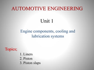 AUTOMOTIVE ENGINEERING
Unit 1
Engine components, cooling and
lubrication systems
Topics;
1. Liners
2. Piston
3. Piston slaps
 