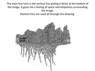 The main line here is the vertical line pulling it down at the bottom of the image. It gives me a feeling of space and emptiness surrounding the image.Distinct lines are used all through the drawing.