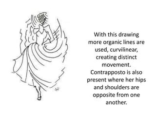 With this drawing more organic lines are used, curvilinear, creating distinct movement. Contrapposto is also present where her hips and shoulders are opposite from one another. 