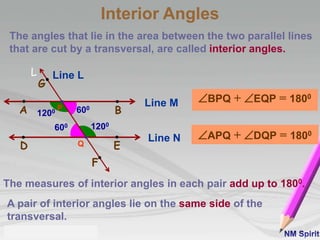 The angles that lie in the area between the two parallel lines
that are cut by a transversal, are called interior angles.
A pair of interior angles lie on the same side of the
transversal.
The measures of interior angles in each pair add up to 1800.
Interior Angles
Line M
BA
Line N
D E
L
P
Q
G
F
Line L
600
1200
1200
600
BPQ + EQP = 1800
APQ + DQP = 1800
 