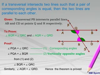 If a transversal intersects two lines such that a pair of
corresponding angles is equal, then the two lines are
parallel to each other.
Given: Transversal PS intersects parallel lines
AB and CD at points Q and R respectively.
To Prove:
∠ BQR = ∠ QRC and ∠ AQR = ∠ QRD
Proof :
∠ PQA = ∠ QRC ------------- (1) Corresponding angles
∠ PQA = ∠ BQR -------------- (2) Vertically opposite angles
from (1) and (2)
∠ BQR = ∠ QRC
Similarly, ∠ AQR = ∠ QRD. Hence the theorem is proved
BA
C D
p
S
Q
R
 