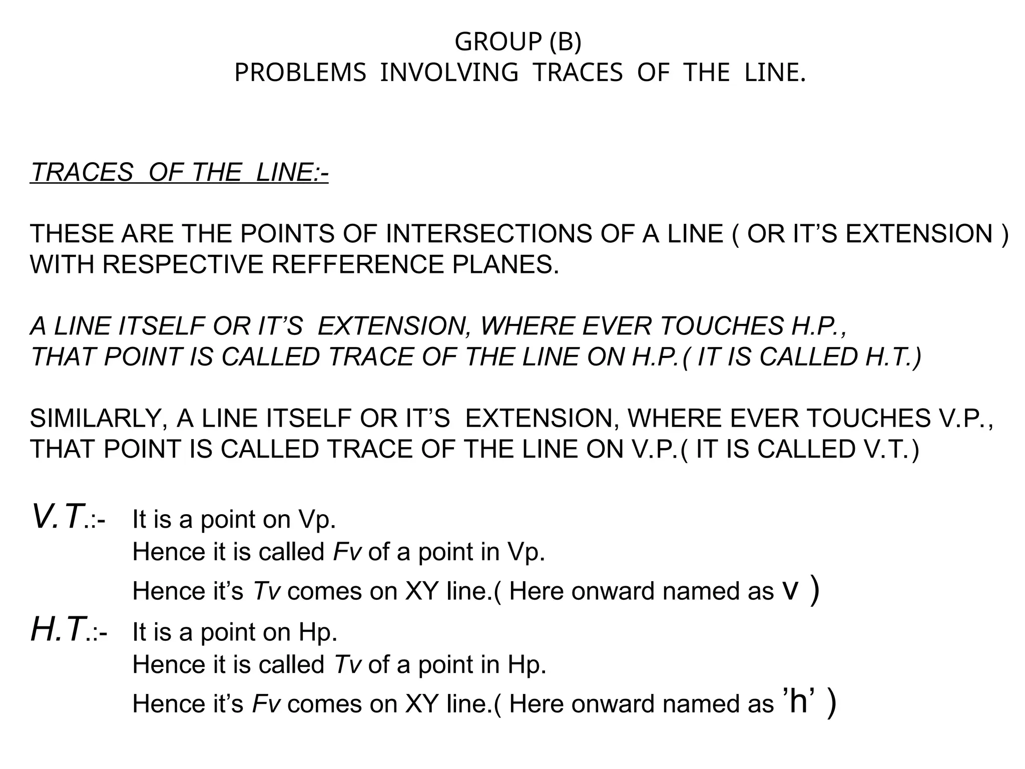 TRACES OF THE LINE:-
THESE ARE THE POINTS OF INTERSECTIONS OF A LINE ( OR IT’S EXTENSION )
WITH RESPECTIVE REFFERENCE PLANES.
A LINE ITSELF OR IT’S EXTENSION, WHERE EVER TOUCHES H.P.,
THAT POINT IS CALLED TRACE OF THE LINE ON H.P.( IT IS CALLED H.T.)
SIMILARLY, A LINE ITSELF OR IT’S EXTENSION, WHERE EVER TOUCHES V.P.,
THAT POINT IS CALLED TRACE OF THE LINE ON V.P.( IT IS CALLED V.T.)
V.T.:- It is a point on Vp.
Hence it is called Fv of a point in Vp.
Hence it’s Tv comes on XY line.( Here onward named as v )
H.T.:- It is a point on Hp.
Hence it is called Tv of a point in Hp.
Hence it’s Fv comes on XY line.( Here onward named as ’h’ )
GROUP (B)
PROBLEMS INVOLVING TRACES OF THE LINE.
 