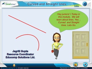 Index



                                                     Hey juniors! I Today in
                                                      this module, We will
                                                    learn about lines. Yes…
                                                      Curved and Straight
                                                          lines. Lets Go.




© Educomp Learning Pvt. Ltd. All rights reserved.      Reproduction or copying in any form is prohibited
 