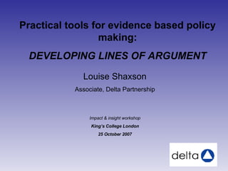 Louise Shaxson Associate, Delta Partnership Impact & insight workshop King’s College London 25 October 2007 Practical tools for evidence based policy making: DEVELOPING LINES OF ARGUMENT 