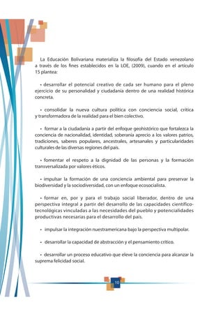 10
La Educación Bolivariana materializa la filosofía del Estado venezolano
a través de los fines establecidos en la LOE, (2009), cuando en el artículo
15 plantea:
ejercicio de su personalidad y ciudadanía dentro de una realidad histórica
concreta.
y transformadora de la realidad para el bien colectivo.
conciencia de nacionalidad, identidad, soberanía aprecio a los valores patrios,
tradiciones, saberes populares, ancestrales, artesanales y particularidades
culturales de las diversas regiones del país.
transversalizada por valores éticos.
biodiversidad y la sociodiversidad, con un enfoque ecosocialista.
perspectiva integral a partir del desarrollo de las capacidades científico-
tecnológicas vinculadas a las necesidades del pueblo y potencialidades
productivas necesarias para el desarrollo del país.
suprema felicidad social.
10
 