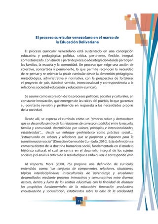 11
El proceso curricular venezolano en el marco de
la Educación Bolivariana
El proceso curricular venezolano está sustentado en una concepción
educativa y pedagógica: política, crítica, pertinente, flexible, integral,
contextualizada.Construidaapartirdeprocesosdeintegracióndondeparticipan
las familias, la escuela y la comunidad. Un proceso que exige una acción de
colectivo, concertada y permanente, lo que permite reconocer la necesidad
de re-pensar y re-orientar la praxis curricular desde la dimensión pedagógica,
metodológica, administrativa y normativa, con la perspectiva de fortalecer
el proyecto de país, dándole sentido, intencionalidad y correspondencia a la
relaciones sociedad-educación y educación-currículo.
Se asume como expresión de los procesos políticos, sociales y culturales, en
constante innovación, que emergen de las raíces del pueblo, lo que garantiza
su constante revisión y pertinencia en respuesta a las necesidades propias
de la sociedad.
Desde allí, se expresa el currículo como un “proceso crítico y democrático
que se desarrolla dentro de las relaciones de corresponsabilidad entre la escuela,
familia y comunidad, determinado por valores, principios e intencionalidades,
establecidas”… desde un enfoque geohistórico como práctica social…
”estructurado en saberes y relaciones que se proponen y disponen para la
transformación social” (Dirección General de Currículo, 2010). Esta definición se
enmarca dentro de la doctrina humanista social, fundamentada en el modelo
histórico cultural, el cual se centra en el desarrollo integral de los sujetos
sociales y el análisis crítico de la realidad que a cada quien le corresponde vivir.
Al respecto, Mora (2008, 75) propone una definición de currículo,
entendido como: “un conjunto de componentes, relaciones, situaciones,
tópicos interdisciplinarios interculturales de aprendizaje y enseñanza
desarrollados mediante procesos interactivos y comunicativos entre diversos
actores, dentro y fuera de los centros educativos con la finalidad de alcanzar
los propósitos fundamentales de la educación, formación productiva,
enculturación y socialización, establecidos sobre la base de la solidaridad,
 