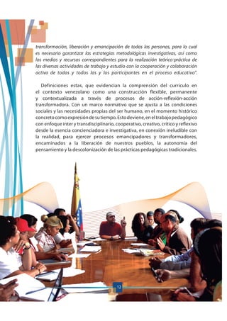 12
transformación, liberación y emancipación de todas las personas, para lo cual
es necesario garantizar las estrategias metodológicas investigativas, así como
los medios y recursos correspondientes para la realización teórico-práctica de
las diversas actividades de trabajo y estudio con la cooperación y colaboración
activa de todas y todos las y los participantes en el proceso educativo”.
Definiciones estas, que evidencian la comprensión del currículo en
el contexto venezolano como una construcción flexible, permanente
y contextualizada a través de procesos de acción-reflexión-acción
transformadora. Con un marco normativo que se ajusta a las condiciones
sociales y las necesidades propias del ser humano, en el momento histórico
concretocomoexpresióndesutiempo.Estodeviene,eneltrabajopedagógico
con enfoque inter y transdisciplinario, cooperativo, creativo, crítico y reflexivo
desde la esencia concienciadora e investigativa, en conexión ineludible con
la realidad, para ejercer procesos emancipadores y transformadores,
encaminados a la liberación de nuestros pueblos, la autonomía del
pensamiento y la descolonización de las prácticas pedagógicas tradicionales.
12
 