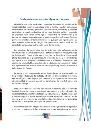 13
Fundamentos que sustentan el proceso curricular
El proceso curricular venezolano se realiza dentro de las relaciones de
responsabilidad y corresponsabilidad entre la familia, escuela y comunidad,
determinado por valores y principios constitucionales, donde la y el docente
desarrollan su praxis pedagógica desde una didáctica crítica y centrada
en procesos, que tienen como eje la creatividad, la investigación y la
innovación, necesarias para interpretar la práctica profesional para profundizar
permanentemente en el conocimiento de los qué, por qué, y para qué de su
tarea docente, aplicando estrategias que permitan la contextualización, así
como la trascendencia a la dimensión social del currículo.
Los principios fundamentales que lo sustentan están delineados en la
Constitución de la República Bolivariana de Venezuela (1999) y la Ley Orgánica
de la Educación (2009) al fijar como propósito y fines de la educación el
pleno desarrollo de la personalidad, la formación de las y los ciudadanos
aptos para la vida, el ejercicio de la democracia, el fomento de la cultura y el
espíritu de solidaridad humana. Además, la educación como derecho y deber
social permanente e irrenunciable. Un servicio público y función primordial e
indeclinable del Estado.
En tanto, el proceso curricular venezolano a la par de lo establecido en
las políticas educativas del Estado, articula las orientaciones filosóficas,
epistemológicas, sociológicas, psicológicas y pedagógicas para imprimir
direccionalidad al proceso educativo; concibiendo la realidad como una
totalidad compleja.
Esto se fundamenta en una perspectiva humanista social, orientada
hacia el desarrollo humano, que implica garantizar la universalización de
los derechos fundamentales. Esta concepción, implica la educación integral
y de calidad para la formación del sujeto social, desde una perspectiva de
género y en un contexto de transformación, atendiendo a los principios
respecto a la diversidad, participación y solidaridad.
Posibilita el desarrollo integral del ser social como sujeto central del proceso
curricular, considerando la formación de una nueva republicana y un nuevo
 