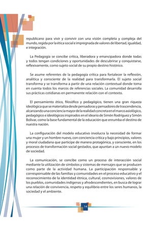 14
republicano para vivir y convivir con una visión completa y compleja del
mundo, regida por la ética social e impregnada de valores de libertad, igualdad,
e integración.
La Pedagogía se concibe crítica, liberadora y emancipadora donde todas
y todos tengan condiciones y oportunidades de descubrirse y conquistarse,
reflexivamente, como sujeto social de su propio destino histórico.
Se asume referentes de la pedagogía crítica para fortalecer la reflexión,
analítica y consciente de la realidad para transformarla. El sujeto social
transforma y se transforma a partir de una relación contextual donde toma
en cuenta todos los marcos de referencias sociales. La comunidad desarrolla
sus prácticas cotidianas en permanente relación con el contexto.
El pensamiento ético, filosófico y pedagógico, tienen una gran riqueza
ideológicaquesematerializadesdepensadorasypensadoresdetrascendencia,
alcanzandounaconcienciamayordelarealidadconcretaenelmarcoaxiológico,
pedagógico e ideológicos inspirados en el ideario de Simón Rodríguez y Simón
Bolívar, como la base fundamental de la educación que enrumba el destino de
nuestra nación.
La configuración del modelo educativo involucra la necesidad de formar
una mujer y un hombre nuevo, con conciencia crítica y bajo principios, valores
y moral ciudadana que participe de manera protagónica, y consciente, en los
procesos de transformación social gestados, que apuntan a un nuevo modelo
de sociedad.
La comunicación, se concibe como un proceso de interacción social
mediante la utilización de símbolos y sistemas de mensajes que se producen
como parte de la actividad humana. La participación responsable y
corresponsable de las familias y comunidades en el proceso educativo y el
reconocimiento de la identidad étnica, cultural, cosmovisiones, valores de
los pueblos, comunidades indígenas y afrodescendientes, en busca de lograr
una relación de convivencia, respeto y equilibrio entre los seres humanos, la
sociedad y el ambiente.
 