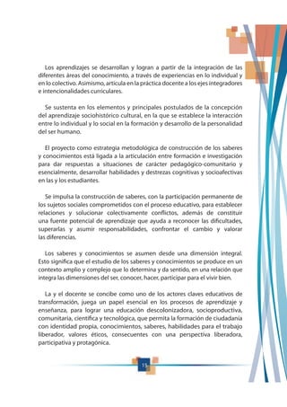 15
Los aprendizajes se desarrollan y logran a partir de la integración de las
diferentes áreas del conocimiento, a través de experiencias en lo individual y
en lo colectivo. Asimismo, articula en la práctica docente a los ejes integradores
e intencionalidades curriculares.
Se sustenta en los elementos y principales postulados de la concepción
del aprendizaje sociohistórico cultural, en la que se establece la interacción
entre lo individual y lo social en la formación y desarrollo de la personalidad
del ser humano.
El proyecto como estrategia metodológica de construcción de los saberes
y conocimientos está ligada a la articulación entre formación e investigación
para dar respuestas a situaciones de carácter pedagógico-comunitario y
esencialmente, desarrollar habilidades y destrezas cognitivas y socioafectivas
en las y los estudiantes.
Se impulsa la construcción de saberes, con la participación permanente de
los sujetos sociales comprometidos con el proceso educativo, para establecer
relaciones y solucionar colectivamente conflictos, además de constituir
una fuente potencial de aprendizaje que ayuda a reconocer las dificultades,
superarlas y asumir responsabilidades, confrontar el cambio y valorar
las diferencias.
Los saberes y conocimientos se asumen desde una dimensión integral.
Esto significa que el estudio de los saberes y conocimientos se produce en un
contexto amplio y complejo que lo determina y da sentido, en una relación que
integra las dimensiones del ser, conocer, hacer, participar para el vivir bien.
La y el docente se concibe como uno de los actores claves educativos de
transformación, juega un papel esencial en los procesos de aprendizaje y
enseñanza, para lograr una educación descolonizadora, socioproductiva,
comunitaria, científica y tecnológica, que permita la formación de ciudadanía
con identidad propia, conocimientos, saberes, habilidades para el trabajo
liberador, valores éticos, consecuentes con una perspectiva liberadora,
participativa y protagónica.
 