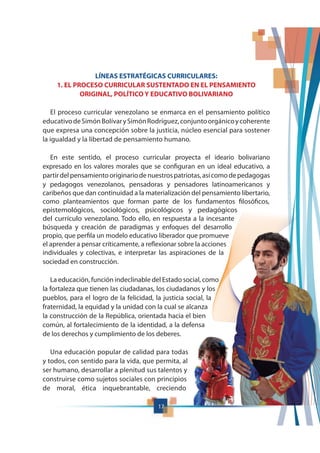17
LÍNEAS ESTRATÉGICAS CURRICULARES:
1. EL PROCESO CURRICULAR SUSTENTADO EN EL PENSAMIENTO
ORIGINAL, POLÍTICO Y EDUCATIVO BOLIVARIANO
El proceso curricular venezolano se enmarca en el pensamiento político
educativodeSimónBolívarySimónRodríguez,conjuntoorgánicoycoherente
que expresa una concepción sobre la justicia, núcleo esencial para sostener
la igualdad y la libertad de pensamiento humano.
En este sentido, el proceso curricular proyecta el ideario bolivariano
expresado en los valores morales que se configuran en un ideal educativo, a
partirdelpensamientooriginariodenuestrospatriotas,asícomodepedagogas
y pedagogos venezolanos, pensadoras y pensadores latinoamericanos y
caribeños que dan continuidad a la materialización del pensamiento libertario,
como planteamientos que forman parte de los fundamentos filosóficos,
epistemológicos, sociológicos, psicológicos y pedagógicos
del currículo venezolano. Todo ello, en respuesta a la incesante
búsqueda y creación de paradigmas y enfoques del desarrollo
propio, que perfila un modelo educativo liberador que promueve
el aprender a pensar críticamente, a reflexionar sobre la acciones
individuales y colectivas, e interpretar las aspiraciones de la
sociedad en construcción.
La educación, función indeclinable del Estado social, como
la fortaleza que tienen las ciudadanas, los ciudadanos y los
pueblos, para el logro de la felicidad, la justicia social, la
fraternidad, la equidad y la unidad con la cual se alcanza
la construcción de la República, orientada hacia el bien
común, al fortalecimiento de la identidad, a la defensa
de los derechos y cumplimiento de los deberes.
Una educación popular de calidad para todas
y todos, con sentido para la vida, que permita, al
ser humano, desarrollar a plenitud sus talentos y
construirse como sujetos sociales con principios
de moral, ética inquebrantable, creciendo
 