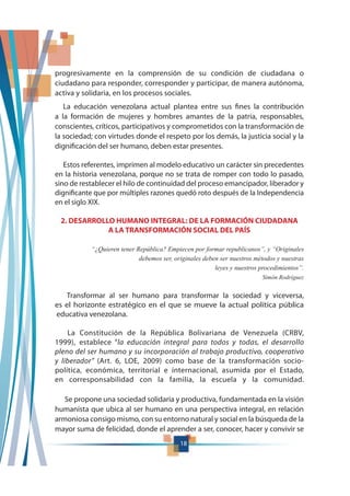 18
La educación venezolana actual plantea entre sus fines la contribución
a la formación de mujeres y hombres amantes de la patria, responsables,
conscientes, críticos, participativos y comprometidos con la transformación de
la sociedad; con virtudes donde el respeto por los demás, la justicia social y la
dignificación del ser humano, deben estar presentes.
Estos referentes, imprimen al modelo educativo un carácter sin precedentes
en la historia venezolana, porque no se trata de romper con todo lo pasado,
sino de restablecer el hilo de continuidad del proceso emancipador, liberador y
dignificante que por múltiples razones quedó roto después de la Independencia
en el siglo XIX.
2. DESARROLLO HUMANO INTEGRAL: DE LA FORMACIÓN CIUDADANA
A LA TRANSFORMACIÓN SOCIAL DEL PAÍS
debemos ser, originales deben ser nuestros métodos y nuestras
Simón Rodríguez
Transformar al ser humano para transformar la sociedad y viceversa,
es el horizonte estratégico en el que se mueve la actual política pública
educativa venezolana.
La Constitución de la República Bolivariana de Venezuela (CRBV,
1999), establece “la educación integral para todos y todas, el desarrollo
pleno del ser humano y su incorporación al trabajo productivo, cooperativo
y liberador” (Art. 6, LOE, 2009) como base de la transformación socio-
política, económica, territorial e internacional, asumida por el Estado,
en corresponsabilidad con la familia, la escuela y la comunidad.
Se propone una sociedad solidaria y productiva, fundamentada en la visión
humanista que ubica al ser humano en una perspectiva integral, en relación
armoniosa consigo mismo, con su entorno natural y social en la búsqueda de la
mayor suma de felicidad, donde el aprender a ser, conocer, hacer y convivir se
progresivamente en la comprensión de su condición de ciudadana o
ciudadano para responder, corresponder y participar, de manera autónoma,
activa y solidaria, en los procesos sociales.
 