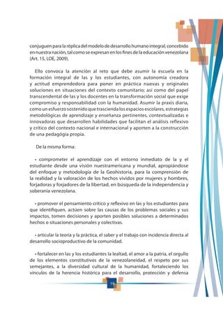 19
conjuguenparalaréplicadelmodelodedesarrollohumanointegral,concebido
en nuestra nación, tal como se expresan en los fines de la educación venezolana
(Art. 15, LOE, 2009).
Ello convoca la atención al reto que debe asumir la escuela en la
formación integral de las y los estudiantes, con autonomía creadora
y actitud emprendedora para poner en práctica nuevas y originales
soluciones en situaciones del contexto comunitario; así como del papel
transcendental de las y los docentes en la transformación social que exige
compromiso y responsabilidad con la humanidad. Asumir la praxis diaria,
como un esfuerzo sostenido que trascienda los espacios escolares, estrategias
metodológicas de aprendizaje y enseñanza pertinentes, contextualizadas e
innovadoras que desarrollen habilidades que facilitan el análisis reflexivo
y crítico del contexto nacional e internacional y aporten a la construcción
de una pedagógia propia.
De la misma forma:
estudiante desde una visión nuestramericana y mundial, apropiándose
del enfoque y metodología de la Geohistoria, para la comprensión de
la realidad y la valoración de los hechos vividos por mujeres y hombres,
forjadoras y forjadores de la libertad, en búsqueda de la independencia y
soberanía venezolana.
que identifiquen, actúen sobre las causas de los problemas sociales y sus
impactos, tomen decisiones y aporten posibles soluciones a determinados
hechos o situaciones personales y colectivas.
desarrollo socioproductivo de la comunidad.
de los elementos constitutivos de la venezolaneidad, el respeto por sus
semejantes, a la diversidad cultural de la humanidad, fortaleciendo los
vínculos de la herencia histórica para el desarrollo, protección y defensa
 