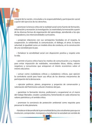 20
integral de la nación, vinculadas a la responsabilidad y participación social
a partir del ejercicio de los derechos.
información y recreación; la investigación, la creatividad y la innovación a partir
de las diversas formas de organización del aprendizaje, atendiendo a los ejes
integradores y las intencionalidades curriculares.
cooperación, la solidaridad, la comunicación, el diálogo, el amor, la buena
voluntad, la igualdad como un modelo ético de conducta, en la construcción
de una sociedad para la paz.
la vida.
para evitar imposición de realidades, necesidades falsas, ídolos, valores
negativos y consumistas que anteponen el interés económico sobre el
interés educativo.
la contraloría social para hacer uso eficaz de los diversos mecanismos de
participación de la democracia.
valorización del Patrimonio cultural e histórico del país.
del trabajo liberador, creador y productivo, fomentando en cada esfuerzo los
valores patrióticos y el sentido crítico.
preservar la vida planetaria.
involucren, comprendan, incorporen y transformen la sociedad con sentido de
 