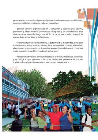 21
pertenencia a una familia, al pueblo, al país en donde tienen responsabilidades,
corresponsabilidad privilegios, deberes y derechos.
promover y crear medidas preventivas integrales y de autodefensa ante
diversas situaciones de riesgo con el fin de promover la salud integral, la
propia, la de su familia y la del entorno.
hacia las niñas, niños, adultas, adultos de la tercera edad, la mujer, el hombre,
el embarazo, entre otros. La no discriminación por diversidad sexual, condición
social o característica diferenciada del ser humano.
y tecnológicas que permitan a las y los ciudadanos preservar los valores
tradicionales del pueblo venezolano y en perspectiva planetaria.
21
 