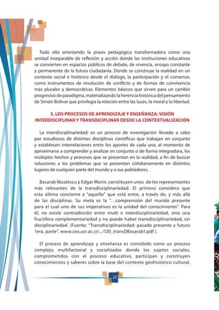22
Todo ello orientando la praxis pedagógica transformadora como una
unidad inseparable de reflexión y acción donde las instituciones educativas
se convierten en espacios públicos de debate, de vivencia, ensayo constante
y permanente de la futura ciudadanía. Donde se construye la realidad en un
contexto social e histórico desde el diálogo, la participación y el consenso,
como instrumentos de resolución de conflicto y de formas de convivencia
más plurales y democráticas. Elementos básicos que sirven para un cambio
progresivo de paradigma, materializando la herencia histórica del pensamiento
de Simón Bolívar que privilegia la relación entre las luces, la moral y la libertad.
3. LOS PROCESOS DE APRENDIZAJE Y ENSEÑANZA: VISIÓN
INTERDISCIPLINAR Y TRANSDICIPLINAR DESDE LA CONTEXTUALIZACIÓN
La interdisciplinariedad: es un proceso de investigación llevado a cabo
por estudiosos de distintas disciplinas científicas que trabajan en conjunto
y establecen interrelaciones entre los aportes de cada una, al momento de
aproximarse a comprender y analizar en conjunto o de forma integradora, los
múltiples hechos y procesos que se presentan en la realidad, a fin de buscar
soluciones a los problemas que se presentan cotidianamente en distintos
lugares de cualquier parte del mundo y a sus pobladores.
Basarab Nicolescu y Edgar Morin, constituyen unos de los representantes
más relevantes de la transdisciplinariedad. El primero considera que
esta última concierne a “aquello” que está entre, a través de, y más allá
de las disciplinas. Su meta es la “…comprensión del mundo presente
para el cual uno de sus imperativos es la unidad del conocimiento”. Para
él, no existe contradicción entre multi e interdisciplinariedad, sino una
fructífera complementariedad y no puede haber transdisciplinariedad, sin
disciplinariedad. (Fuente: “Transdisciplinariedad: pasado presente y futuro
1era. parte”. www.cea.ucr.ac.cr/.../120_transDBasarab1.pdf ).
El proceso de aprendizaje y enseñanza es concebido como un proceso
complejo, multifactorial y socializador donde los sujetos sociales,
comprometidos con el proceso educativo, participan y construyen
conocimientos y saberes sobre la base del contexto geohistórico cultural,
 