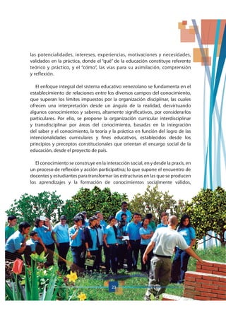 23
las potencialidades, intereses, experiencias, motivaciones y necesidades,
validados en la práctica, donde el “qué” de la educación constituye referente
teórico y práctico, y el “cómo”, las vías para su asimilación, comprensión
y reflexión.
El enfoque integral del sistema educativo venezolano se fundamenta en el
establecimiento de relaciones entre los diversos campos del conocimiento,
que superan los límites impuestos por la organización disciplinar, las cuales
ofrecen una interpretación desde un ángulo de la realidad, desvirtuando
algunos conocimientos y saberes, altamente significativos, por considerarlos
particulares. Por ello, se propone la organización curricular interdisciplinar
y transdisciplinar por áreas del conocimiento, basadas en la integración
del saber y el conocimiento, la teoría y la práctica en función del logro de las
intencionalidades curriculares y fines educativos, establecidos desde los
principios y preceptos constitucionales que orientan el encargo social de la
educación, desde el proyecto de país.
El conocimiento se construye en la interacción social, en y desde la praxis, en
un proceso de reflexión y acción participativa; lo que supone el encuentro de
docentes y estudiantes para transformar las estructuras en las que se producen
los aprendizajes y la formación de conocimientos socialmente válidos,
23
 