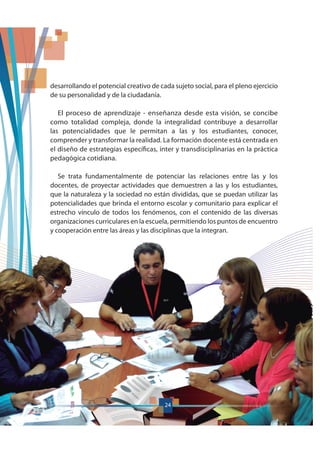24
desarrollando el potencial creativo de cada sujeto social, para el pleno ejercicio
de su personalidad y de la ciudadanía.
El proceso de aprendizaje - enseñanza desde esta visión, se concibe
como totalidad compleja, donde la integralidad contribuye a desarrollar
las potencialidades que le permitan a las y los estudiantes, conocer,
comprender y transformar la realidad. La formación docente está centrada en
el diseño de estrategias específicas, inter y transdisciplinarias en la práctica
pedagógica cotidiana.
Se trata fundamentalmente de potenciar las relaciones entre las y los
docentes, de proyectar actividades que demuestren a las y los estudiantes,
que la naturaleza y la sociedad no están divididas, que se puedan utilizar las
potencialidades que brinda el entorno escolar y comunitario para explicar el
estrecho vínculo de todos los fenómenos, con el contenido de las diversas
organizaciones curriculares en la escuela, permitiendo los puntos de encuentro
y cooperación entre las áreas y las disciplinas que la integran.
24
 