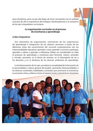 otras disciplinas, pero no por ello dejan de tener vinculación con la realidad
concreta de allí la importancia del enfoque interdisciplinario y la existencia
de los ejes integradores curriculares.
La organización curricular en el proceso
de enseñanza y aprendizaje
a) Ejes integradores
Son elementos de organización, orientación de las experiencias
de aprendizaje e integración de los saberes, permean a través de las
diferentes áreas del conocimiento del currículo conjuntamente con las
intencionalidades educativas: aprender a crear, aprender a convivir y participar,
aprender a valorar y aprender a reflexionar. Deben ser considerados en todo
el procesos de aprendizaje y enseñanza para fomentar valores, actitudes
y virtudes, presentes en la forma de enseñar, en el desempeño de las y
los docentes y en la dinámica de los diversos ambientes de aprendizaje.
La fundamentación de los ejes considera la complejidad de la formación de
la personalidad y cultura general del pueblo, aportando direccionalidades a
los diversos contenidos, habilidades y actitudes para promover la conciencia,
la actuación crítica y reflexiva, frente al impacto social y cultural de las situaciones
27
 