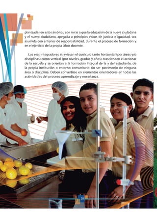 planteadas en estos ámbitos, con miras a que la educación de la nueva ciudadana
y el nuevo ciudadano, apegada a principios éticos de justicia e igualdad, sea
asumida con criterios de responsabilidad, durante el proceso de formación y
en el ejercicio de la propia labor docente.
Los ejes integradores atraviesan el currículo tanto horizontal (por áreas y/o
disciplinas) como vertical (por niveles, grados y años), trascienden el accionar
de la escuela y se orientan a la formación integral de la y del estudiante, de
la propia institución o entorno comunitario sin ser patrimonio de ninguna
área o disciplina. Deben convertirse en elementos orientadores en todas las
actividades del proceso aprendizaje y enseñanza.
28
 