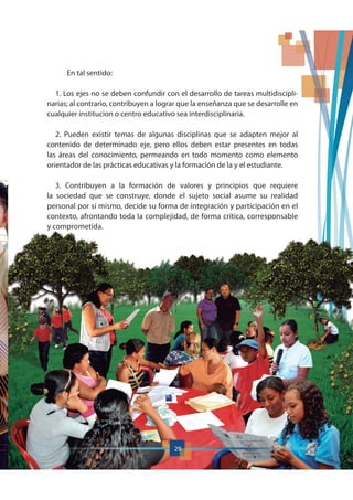 En tal sentido:
1. Los ejes no se deben confundir con el desarrollo de tareas multidiscipli-
narias; al contrario, contribuyen a lograr que la enseñanza que se desarrolle en
cualquier institucion o centro educativo sea interdisciplinaria.
2. Pueden existir temas de algunas disciplinas que se adapten mejor al
contenido de determinado eje, pero ellos deben estar presentes en todas
las áreas del conocimiento, permeando en todo momento como elemento
orientador de las prácticas educativas y la formación de la y el estudiante.
3. Contribuyen a la formación de valores y principios que requiere
la sociedad que se construye, donde el sujeto social asume su realidad
personal por sí mismo, decide su forma de integración y participación en el
contexto, afrontando toda la complejidad, de forma crítica, corresponsable
y comprometida.
29
 