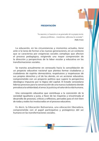 3
PRESENTACIÓN
“La maestra y el maestro es un generador de su propia teoría,
Pablo Freire
La educación, en las circunstancias y momentos actuales, tiene
ante sí la tarea de formar a las nuevas generaciones, en un contexto
que se caracteriza por exigencias sociales complejas que afectan
el proceso pedagógico, exigiendo una mayor comprensión de
la dirección y perspectivas de la labor escolar y educativa en las
transformaciones sociales.
Se transita actualmente en venezuela hacia la consolidación de
un proyecto educativo nacional que plantea formar ciudadanas y
ciudadanos de espíritu democrático, respetuosos y respetuosas de
sus propios derechos y el de los demás, en un accionar educativo,
comprometido con un proyecto político que supere la perspectiva
ideológica impuesta por la lógica del capital. El Estado venezolano
lideriza procesos para la construcción de una nueva ciudadanía donde
prevalezcalasolidaridad,elamor,lajusticiayelvalordelavidahumana.
Una concepción educativa que contribuya a la concreción de la
sociedad igualitaria y justa, a favor de las mayorías y encaminada al
desarrollo de procesos, críticos y reflexivos, pensados para el vivir bien
de todas y todos los involucrados en el proceso educativo.
Es decir, la Educación Bolivariana, una educación liberadora,
comprometida con el papel participativo y protagónico del ser
humano en las transformaciones sociales.
 
